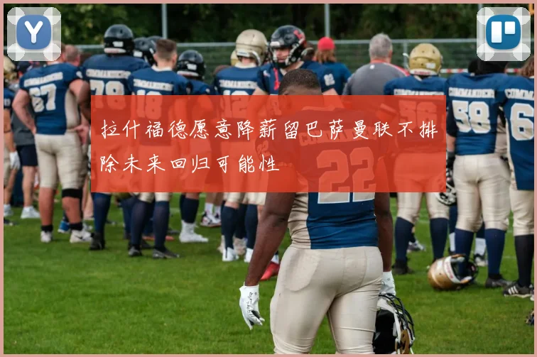 拉什福德愿意降薪留巴萨曼联不排除未来回归可能性
