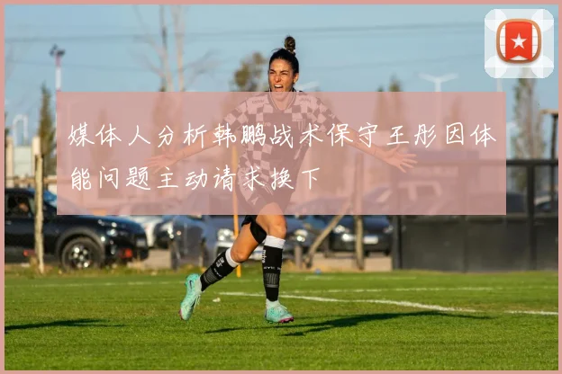 媒体人分析韩鹏战术保守王彤因体能问题主动请求换下