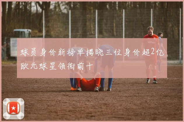 球员身价新榜单揭晓三位身价超2亿欧元球星领衔前十