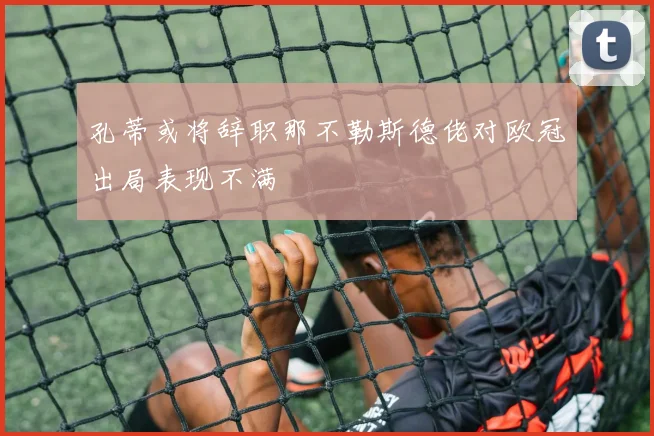 孔蒂或将辞职那不勒斯德佬对欧冠出局表现不满