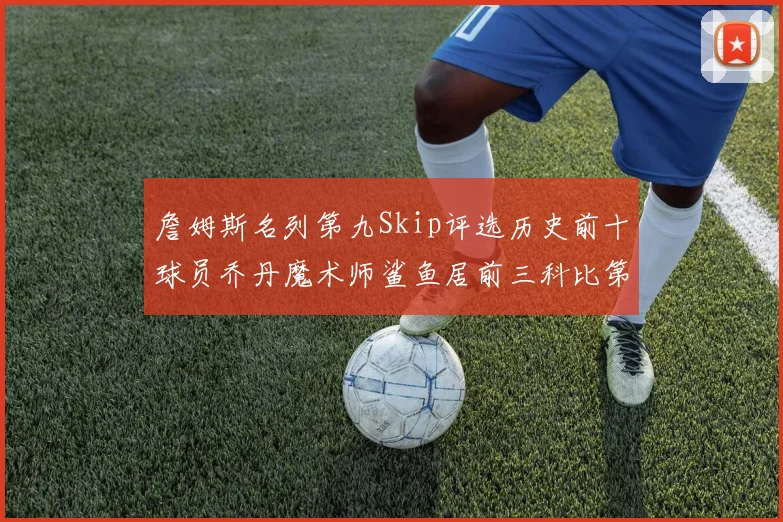詹姆斯名列第九Skip评选历史前十球员乔丹魔术师鲨鱼居前三科比第七