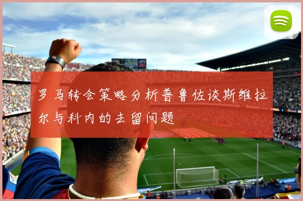 罗马转会策略分析普鲁佐谈斯维拉尔与科内的去留问题