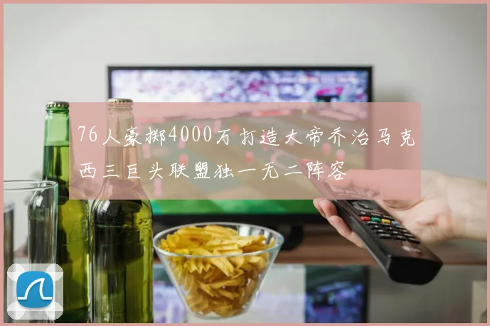 76人豪掷4000万打造大帝乔治马克西三巨头联盟独一无二阵容