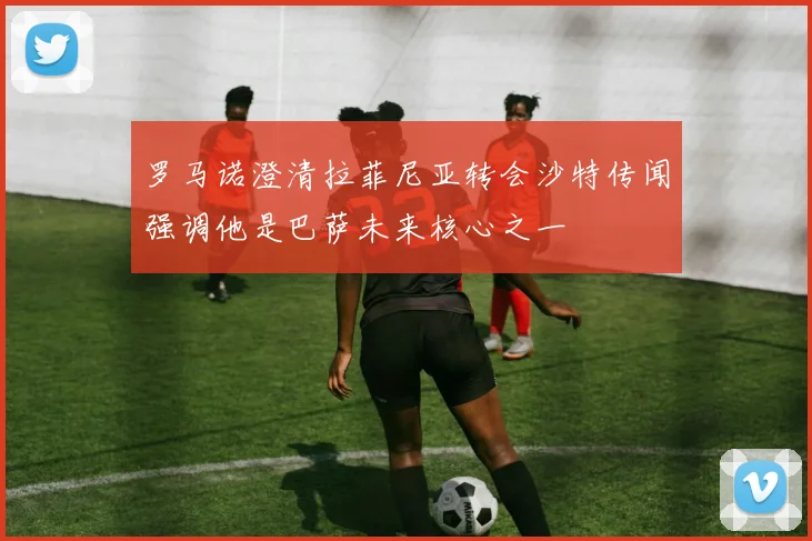 罗马诺澄清拉菲尼亚转会沙特传闻强调他是巴萨未来核心之一