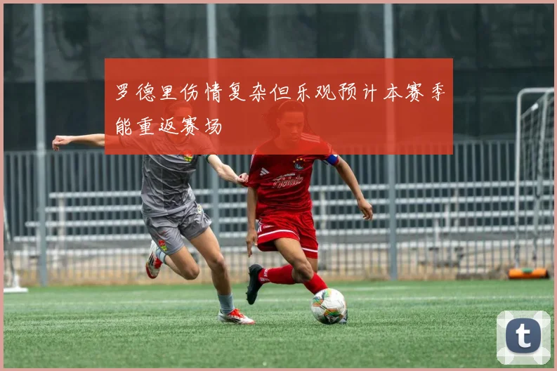 罗德里伤情复杂但乐观预计本赛季能重返赛场